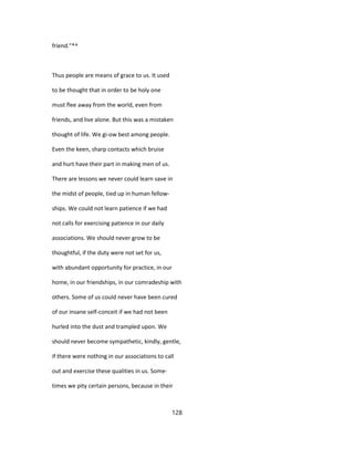 friend."*^
Thus people are means of grace to us. It used
to be thought that in order to be holy one
must flee away from the world, even from
friends, and live alone. But this was a mistaken
thought of life. We gi-ow best among people.
Even the keen, sharp contacts which bruise
and hurt have their part in making men of us.
There are lessons we never could learn save in
the midst of people, tied up in human fellow-
ships. We could not learn patience if we had
not calls for exercising patience in our daily
associations. We should never grow to be
thoughtful, if the duty were not set for us,
with abundant opportunity for practice, in our
home, in our friendships, in our comradeship with
others. Some of us could never have been cured
of our insane self-conceit if we had not been
hurled into the dust and trampled upon. We
should never become sympathetic, kindly, gentle,
if there were nothing in our associations to call
out and exercise these qualities in us. Some-
times we pity certain persons, because in their
128
 