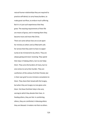 natural human relationships they are required to
practice self-denial, to carry heavy burdens, to
make great sacrifices, to endure much suffering.
But it is in just such experiences that they
grow. The exacting requirements of their life
are means of grace, and in meeting them they
become more and more Hke Christ.
There are some whose lives are so set apart
for ministry to others and so filled with calls
for service that they seem to have no oppor-
tunity to be ministered to by others. They are
always giving and never receiving. They spend
their days in helping others, but no one helps
them. They carry the burdens of many, but no
one comes to carry their burden. They are
comforters of the soitow of all their friends, but
in their own grief no one ministers consolation to
them. They share their bread with the hungry,
but when they are hungry no man gives unto
them. Yet these find their help in the very
serving to which they devote their lives. In
feeding others, they are fed. In comforting
others, they are comforted. In blessing others
they are blessed. It matters not that no others
129
 