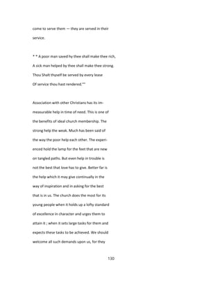 come to serve them — they are served in their
service.
* * A poor man saved hy thee shall make thee rich,
A sick man helped by thee shall make thee strong.
Thou Shalt thyself be served by every lease
Of service thou hast rendered.""
Association with other Christians has its im-
measurable help in time of need. This is one of
the benefits of ideal church membership. The
strong help the weak. Much has been said of
the way the poor help each other. The experi-
enced hold the lamp for the feet that are new
on tangled paths. But even help in trouble is
not the best that love has to give. Better far is
the help which it may give continually in the
way of inspiration and in asking for the best
that is in us. The church does the most for its
young people when it holds up a lofty standard
of excellence in character and urges them to
attain it ; when it sets large tasks for them and
expects these tasks to be achieved. We should
welcome all such demands upon us, for they
130
 
