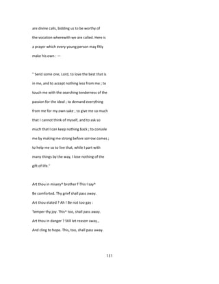 are divine calls, bidding us to be worthy of
the vocation wherewith we are called. Here is
a prayer which every young person may fitly
make his own : —
" Send some one, Lord, to love the best that is
in me, and to accept nothing less from me ; to
touch me with the searching tenderness of the
passion for the ideal ; to demand everything
from me for my own sake ; to give me so much
that I cannot think of myself, and to ask so
much that I can keep nothing back ; to console
me by making me strong before sorrow comes ;
to help me so to live that, while I part with
many things by the way, I lose nothing of the
gift of life."
Art thou in misery^ brother f This I say^
Be comforted. Thy grief shall pass away.
Art thou elated ? Ah ! Be not too gay :
Temper thy joy. This^ too, shall pass away.
Art thou in danger ? Still let reason sway.,
And cling to hope. This, too, shall pass away.
131
 