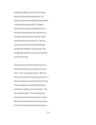 annoyed and spoke to the other of her deep
regret that they had missed the train. The
other was quiet and undisturbed, and answered,
" Oh, this will soon pass away."' The good
woman tried to show her friend how very un-
fortunate it was that they were late, but to all
the reasons given why they should be vexed
and worried her only answer was, " This, too,
will pass away/"' She persisted in refusing to
be disturbed, finding her refuge always in the
thought that whatever was vexing or annoying
would soon be gone.
The woman then told her friend the story of a
minister who had over his study door the sen-
tence, " This, too, shall pass away."" When he
had a caller whose conversation was tiresome, or
whose errand was too unimportant for the time
it was occupying, he consoled himself and re-
strained his impatience by the reflection, " This,
too, shall pass away.*" The caller would not
stay always. When the minister came in weary
after an exhausting service, or from some piece
of hard work, and was disposed to give way to
133
 