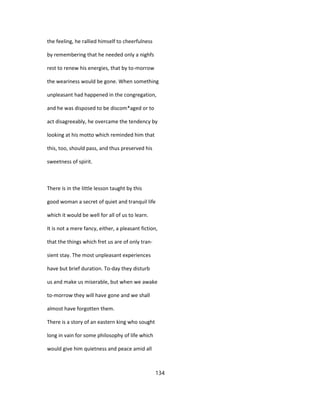 the feeling, he rallied himself to cheerfulness
by remembering that he needed only a nighfs
rest to renew his energies, that by to-morrow
the weariness would be gone. When something
unpleasant had happened in the congregation,
and he was disposed to be discom*aged or to
act disagreeably, he overcame the tendency by
looking at his motto which reminded him that
this, too, should pass, and thus preserved his
sweetness of spirit.
There is in the little lesson taught by this
good woman a secret of quiet and tranquil life
which it would be well for all of us to learn.
It is not a mere fancy, either, a pleasant fiction,
that the things which fret us are of only tran-
sient stay. The most unpleasant experiences
have but brief duration. To-day they disturb
us and make us miserable, but when we awake
to-morrow they will have gone and we shall
almost have forgotten them.
There is a story of an eastern king who sought
long in vain for some philosophy of life which
would give him quietness and peace amid all
134
 
