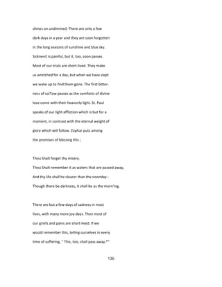 shines on undimmed. There are only a few
dark days in a year and they are soon forgotten
in the long seasons of sunshine and blue sky.
Sicknesr) is painful, but it, too, soon passes.
Most of our trials are short-lived. They make
us wretched for a day, but when we have slept
we wake up to find them gone. The first bitter-
ness of soiTow passes as the comforts of divine
love come with their heavenly light. St. Paul
speaks of our light affliction which is but for a
moment, in contrast with the eternal weight of
glory which will follow. Zophar puts among
the promises of blessing this ;
Thou Shalt forget thy misery.
Thou Shalt remember it as waters that are passed away,
And thy life shall he clearer than the noonday :
Though there be darkness, it shall be as the morn'ing.
There are but a few days of sadness in most
lives, with many more joy-days. Then most of
our griefs and pains are short-lived. If we
would remember this, telling ourselves in every
time of suffering, " This, too, shall pass away,*"
136
 