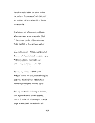 it wouLl be easier to bear the pain or endure
the hardness. One purpose of nights is to end
days, that we may begin altogether in the new
every morning.
King Hassam, well beloved, was wont to say.
When aught went wrong, or any labor failed,
** To-morrow, friends, will be another day "
And in that faith he slept, and so prevailed,
Long live his proverb ! While the world shall roll
To-morrow'' s fresh shall rise from out the night,
And new-baptize the indomitable soul
With courage for its never-ending fight.
No one, I say, is conquered till he yields ;
And yield he need not while, like mist from glass,
God wipes the stain of life's old battlefields
From every morning that he brings to pass.
New day, new hope, new courage ! Let this be,
soul, thy cheerful creed. What's yesterday.
With all its shards and wrack and grief to thee f
Forget it, then — here lies the victor's way I
137
 