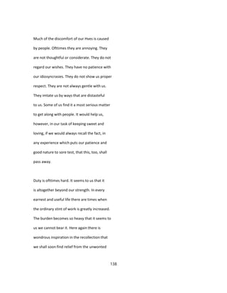 Much of the discomfort of our Hves is caused
by people. Ofttimes they are annoying. They
are not thoughtful or considerate. They do not
regard our wishes. They have no patience with
our idiosyncrasies. They do not show us proper
respect. They are not always gentle with us.
They imtate us by ways that are distasteful
to us. Some of us find it a most serious matter
to get along with people. It would help us,
however, in our task of keeping sweet and
loving, if we would always recall the fact, in
any experience which puts our patience and
good nature to sore test, that this, too, shall
pass away.
Duty is ofttimes hard. It seems to us that it
is altogether beyond our strength. In every
earnest and useful life there are times when
the ordinary stint of work is greatly increased.
The burden becomes so heavy that it seems to
us we cannot bear it. Here again there is
wondrous inspiration in the recollection that
we shall soon find relief from the unwonted
138
 