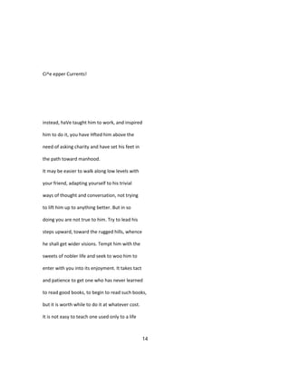 Ci^e epper Currents!
instead, haVe taught him to work, and inspired
him to do it, you have Hfted him above the
need of asking charity and have set his feet in
the path toward manhood.
It may be easier to walk along low levels with
your friend, adapting yourself to his trivial
ways of thought and conversation, not trying
to lift him up to anything better. But in so
doing you are not true to him. Try to lead his
steps upward, toward the rugged hills, whence
he shall get wider visions. Tempt him with the
sweets of nobler life and seek to woo him to
enter with you into its enjoyment. It takes tact
and patience to get one who has never learned
to read good books, to begin to read such books,
but it is worth while to do it at whatever cost.
It is not easy to teach one used only to a life
14
 