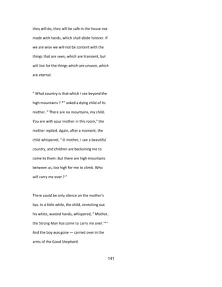 they will do, they will be safe in the house not
made with hands, which shall abide forever. If
we are wise we will not be content with the
things that are seen, which are transient, but
will live for the things which are unseen, which
are eternal.
" What country is that which I see beyond the
high mountains ? *" asked a dying child of its
mother. " There are no mountains, my child.
You are with your mother in this room," the
mother replied. Again, after a moment, the
child whispered, " O mother, I see a beautiful
country, and children are beckoning me to
come to them. But there are high mountains
between us, too high for me to climb. Who
will carry me over ? "
There could be only silence on the mother's
lips. In a little while, the child, stretching out
his white, wasted hands, whispered, " Mother,
the Strong Man has come to carry me over.'*''
And the boy was gone — carried over in the
arms of the Good Shepherd.
141
 