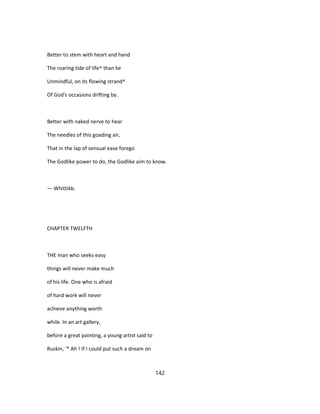 Better to stem with heart and hand
The roaring tide of life^ than lie
Unmindful, on its flowing strand^
Of God's occasions drifting by.
Better with naked nerve to hear
The needles of this goading air,
That in the lap of sensual ease forego
The Godlike power to do, the Godlike aim to know.
— Whittikb.
CHAPTER TWELFTH
THE man who seeks easy
things will never make much
of his life. One who is afraid
of hard work will never
achieve anything worth
while. In an art gallery,
before a great painting, a young artist said to
Ruskin, '* Ah ! If I could put such a dream on
142
 