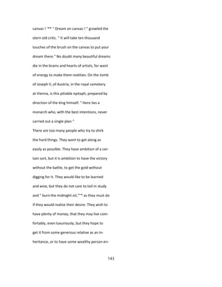 canvas ! '** " Dream on canvas ! " growled the
stern old critic. " It will take ten thousand
touches of the brush on the canvas to put your
dream there." No doubt many beautiful dreams
die in the brains and hearts of artists, for want
of energy to make them realities. On the tomb
of Joseph II, of Austria, in the royal cemetery
at Vienna, is this pitiable epitaph, prepared by
direction of the king himself. " Here lies a
monarch who, with the best intentions, never
carried out a single plan."
There are too many people who try to shirk
the hard things. They want to get along as
easily as possible. They have ambition of a cer-
tain sort, but it is ambition to have the victory
without the battle, to get the gold without
digging for it. They would like to be learned
and wise, but they do not care to toil in study
and " burn the midnight oil,""* as they must do
if they would realize their desire. They wish to
have plenty of money, that they may live com-
fortably, even luxuriously, but they hope to
get it from some generous relative as an in-
heritance, or to have some wealthy person en-
143
 