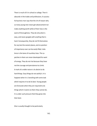 There is much of it in school or college. Then it
abounds in the trades and professions. A success-
ful business man says that the chi-ef reason why
so many young men never get advancement nor
make anything worth while of their lives is the
want of thoroughness. They do only what is
easy, and never grapple with anything that is
hard. Consequently, they do not fit themselves
for any but the easiest places, and no position
of importance ever can be easily filled. Indo-
lence is the bane of countless lives. The ca-
pacities in them are never developed for want
of energy. They do not rise because they have
not the courage and persistence to cUmb.
A mark of a noble nature is its desire to do
hard things. Easy things do not satisfy it. It is
happiest when it is 'wrestling with some task
which requires it to do its best. Young people
are fortunate when they are required to do
things which it seems to them they cannot do.
It is under such pressure that they grow into
their best.
One is usually thought to be particularly
145
 