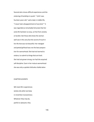 favored who misses difficult experiences and the
enduring of hardships in youth. " Until I was
fourteen years old," said a lady in middle life,
"I never had a disappointment of any kind."'' It
was regarded as remarkably fortunate that her
early life had been so easy, so free from anxiety
or burden. But those who knew the woman
well saw in this very fact the secret of much in
her life that was not beautiful. Her indulged
and petted girlhood was not the best prepara-
tion for womanhood. She had not learned to
endure, to submit to things that are hard.
She had not grown strong, nor had she acquired
self-discipline. Even in her mature womanhood
she was only a spoiled child who chafed when
CHAPTER ELEVENTH
WE meet life's experiences
wisely only when we keep
in mind their transientness
Whatever they may be,
painful or pleasant, they
146
 