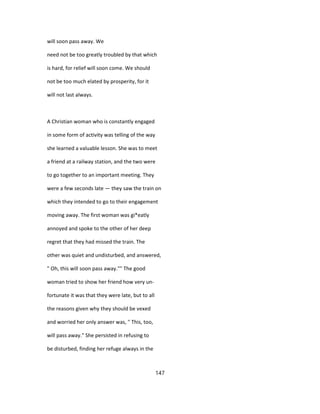 will soon pass away. We
need not be too greatly troubled by that which
is hard, for relief will soon come. We should
not be too much elated by prosperity, for it
will not last always.
A Christian woman who is constantly engaged
in some form of activity was telling of the way
she learned a valuable lesson. She was to meet
a friend at a railway station, and the two were
to go together to an important meeting. They
were a few seconds late — they saw the train on
which they intended to go to their engagement
moving away. The first woman was gi*eatly
annoyed and spoke to the other of her deep
regret that they had missed the train. The
other was quiet and undisturbed, and answered,
" Oh, this will soon pass away."" The good
woman tried to show her friend how very un-
fortunate it was that they were late, but to all
the reasons given why they should be vexed
and worried her only answer was, " This, too,
will pass away." She persisted in refusing to
be disturbed, finding her refuge always in the
147
 