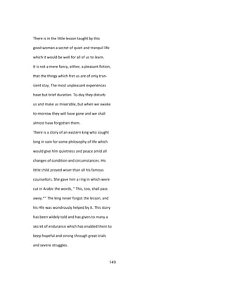 There is in the little lesson taught by this
good woman a secret of quiet and tranquil life
which it would be well for all of us to learn.
It is not a mere fancy, either, a pleasant fiction,
that the things which fret us are of only tran-
sient stay. The most unpleasant experiences
have but brief duration. To-day they disturb
us and make us miserable, but when we awake
to-morrow they will have gone and we shall
almost have forgotten them.
There is a story of an eastern king who sought
long in vain for some philosophy of life which
would give him quietness and peace amid all
changes of condition and circumstances. His
little child proved wiser than all his famous
counsellors. She gave him a ring in which were
cut in Arabic the words, " This, too, shall pass
away.*" The king never forgot the lesson, and
his Hfe was wondrously helped by it. This story
has been widely told and has given to many a
secret of endurance which has enabled them to
keep hopeful and strong through great trials
and severe struggles.
149
 