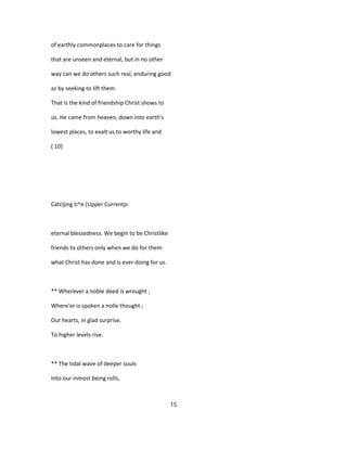 of earthly commonplaces to care for things
that are unseen and eternal, but in no other
way can we do others such real, enduring good
as by seeking to lift them.
That is the kind of friendship Christ shows to
us. He came from heaven, down into earth's
lowest places, to exalt us to worthy life and
( 10]
Catcljing ti^e (Upper Currentjs
eternal blessedness. We begin to be Christlike
friends to others only when we do for them
what Christ has done and is ever doing for us.
** Wherever a noble deed is wrought ;
Where'er is spoken a nolle thought ;
Our hearts, in glad surprise.
To higher levels rise.
** The tidal wave of deeper souls
Into our inmost being rolls,
15
 