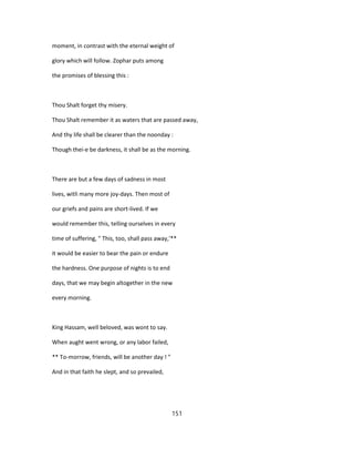 moment, in contrast with the eternal weight of
glory which will follow. Zophar puts among
the promises of blessing this :
Thou Shalt forget thy misery.
Thou Shalt remember it as waters that are passed away,
And thy life shall be clearer than the noonday :
Though thei-e be darkness, it shall be as the morning.
There are but a few days of sadness in most
lives, witli many more joy-days. Then most of
our griefs and pains are short-lived. If we
would remember this, telling ourselves in every
time of suffering, " This, too, shall pass away,'**
it would be easier to bear the pain or endure
the hardness. One purpose of nights is to end
days, that we may begin altogether in the new
every morning.
King Hassam, well beloved, was wont to say.
When aught went wrong, or any labor failed,
** To-morrow, friends, will be another day ! "
And in that faith he slept, and so prevailed,
151
 