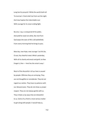 Long live his proverb ! While the world shall roll
To-morrow' s fresh shall rise from out the night.
And new-haptize the indomitable soul
With courage for its never-ending fight.
No one, I say, is conquered till he yields ;
And yield he need not while, like mist from
God wipes the stain of life's old battlefields
From every morning that he brings to pass.
New day, new hope, new courage ! Let this be,
O soul, thy cheerful creed. What's yesterday,
With all its shards and wrack and grief, to thee
Forget it, then — here lies the victor's way !
Much of the discomfoi-t of our lives is caused
by people. Ofttimes they are annoying. They
are not thoughtful or considerate. They do not
regard our wishes. They have no patience with
our idiosyncrasies. They do not show us proper
respect. They are not always gentle with us.
They irritate us by ways that are distasteful
to us. Some of us find it a most serious matter
to get along with people. It would help us,
152
 