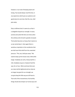 however, in our task of keeping sweet and
loving, if we would always recall the fact, in
any experience which puts our patience and
good nature to sore test, that this, too, shall
pass away.
Duty is ofttimes hard. It seems to us that it
is altogether beyond our strength. In every
earnest and useful life there are times when
the ordinary stint of work is greatly increased.
The burden becomes so heavy that it seems to
us we cannot bear it. Here again there is
wondrous inspiration in the recollection that
we shall soon find relief from the unwonted
pressure. "This, too, shall pass away." We
need to keep up the tension only a little while
longer. Anybody can caiTy a heavy load for a
mile. Anybody can go on, however hard the
way, for an hour. When we know that soon
our tasks shall be lightened and our duty be
no longer too great for our strength, we
can get along the little way we still have to
The truth of the transientness of all earthly
things should also temper our human joys and
153
 