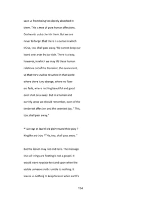 save us from being too deeply absorbed in
them. This is true of pure human affections.
God wants us to cherish them. But we are
never to forget that there is a sense in which
th2se, too, shall pass away. We cannot keep our
loved ones ever by our side. There is a way,
however, in which we may lift these human
relations out of the transient, the evanescent,
so that they shall be resumed in that world
where there is no change, where no flow-
ers fade, where nothing beautiful and good
ever shall pass away. But in a human and
earthly sense we should remember, even of the
tenderest affection and the sweetest joy, " This,
too, shall pass away."
*' Do rays of laurel-led glory round thee play ?
Kinglike art thou f This, too, shall pass away. "
But the lesson may not end here. The message
that all things are fleeting is not a gospel. It
would leave no place to stand upon when the
visible universe shall crumble to nothing. It
leaves us nothing to keep forever when earth's
154
 