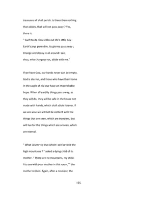 treasures all shall perish. Is there then nothing
that abides, that will not pass away ? Yes,
there is.
" Swift to its close ebbs out life's little day :
Earth's joys grow dim, its glories pass away ;
Change and decay in all around I see ;
thou, who changest not, abide with me."
If we have God, our hands never can be empty.
God is eternal, and those who have their home
in the castle of his love have an imperishable
hope. When all earthly things pass away, as
they will do, they will be safe in the house not
made with hands, which shall abide forever. If
we are wise we will not be content with the
things that are seen, which are transient, but
will live for the things which are unseen, which
are eternal.
" What country is that which I see beyond the
high mountains ? " asked a dying child of its
mother. " There are no mountains, my child.
You are with your mother in this room,"" the
mother replied. Again, after a moment, the
155
 