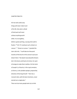 CHAPTER TWELFTH
HE man who seeks easy
things will never make much
of his life. One who is afraid
of hard work will never
achieve anything worth
while. In an art gallery,
before a great painting, a young artist said to
Ruskin, ** Ah ! If I could put such a dream on
canvas ! " " Dream on canvas ! " growled the
stern old critic. " It will take ten thousand
touches of the brush on the canvas to put your
dream there." No doubt many beautiful dreams
die in the brains and hearts of artists, for want
of energy to make them realities. On the tomb
of Joseph II, of Austria, in the royal cemetery
at Vienna, is this pitiable epitaph, prepared by
direction of the king himself. " Here lies a
monarch who, with the best intentions, never
earned out a single plan."
There are too many people who try to shirk
157
 