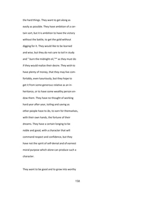 the hard things. They want to get along as
easily as possible. They have ambition of a cer-
tain sort, but it is ambition to have the victory
without the battle, to get the gold without
digging for it. They would like to be learned
and wise, but they do not care to toil in study
and " burn the midnight oil,"*' as they must do
if they would realize their desire. They wish to
have plenty of money, that they may live com-
fortably, even luxuriously, but they hope to
get it from some generous relative as an in-
heritance, or to have some wealthy person en-
dow them. They have no thought of working
hard year after year, toiling and saving as
other people have to do, to earn for themselves,
with their own hands, the fortune of their
dreams. They have a certain longing to be
noble and good, with a character that will
command respect and confidence, but they
have not the spirit of self-denial and of earnest
moral purpose which alone can produce such a
character.
They want to be good and to grow into worthy
158
 
