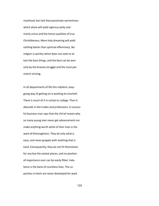 manhood, but lack that passionate earnestness
which alone will yield vigorous piety and
manly virtue and the heroic qualities of true
Christlikeness. Mere holy dreaming will yield
nothing better than spiritual effeminacy. No
religion is worthy which does not seek to at-
tain the best things, and the best can be won
only by the bravest struggle and the most per-
sistent striving.
In all departments of life this indolent, easy-
going way of getting on is working its mischief.
There is much of it in school or college. Then it
abounds in the trades and professions. A success-
ful business man says that the chi<ef reason why
so many young men never get advancement nor
make anything worth while of their lives is the
want of thoroughness. They do only what is
easy, and never grapple with anything that is
hard. Consequently, they do not fit themselves
for any but the easiest places, and no position
of importance ever can be easily filled. Indo-
lence is the bane of countless lives. The ca-
pacities in them are never developed for want
159
 