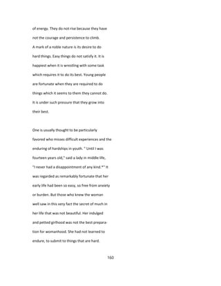of energy. They do not rise because they have
not the courage and persistence to climb.
A mark of a noble nature is its desire to do
hard things. Easy things do not satisfy it. It is
happiest when it is wrestling with some task
which requires it to do its best. Young people
are fortunate when they are required to do
things which it seems to them they cannot do.
It is under such pressure that they grow into
their best.
One is usually thought to be particularly
favored who misses difficult experiences and the
enduring of hardships in youth. " Until I was
fourteen years old," said a lady in middle life,
"I never had a disappointment of any kind.*" It
was regarded as remarkably fortunate that her
early life had been so easy, so free from anxiety
or burden. But those who knew the woman
well saw in this very fact the secret of much in
her life that was not beautiful. Her indulged
and petted girlhood was not the best prepara-
tion for womanhood. She had not learned to
endure, to submit to things that are hard.
160
 
