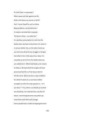 Or shall I bear a song away f
When wave and tide against me lift,
Shall I still cleave my course, or drift f
Soul ! nerve thyself to such as these
Beep problems, sacred destinies !
It matters not what fate may give ;
The best is thine— to nobly live.''
It is perilous presumption to rush into the
battle when we have no business in it, when it
is not our battle. Yet, on the other hand, we
are not to be afraid of any struggle or tempta-
tion when it lies in the way of our duty. It is
cowardly to shrink from the battle when we
are called into it. When God leads us he means
to help us. No task which he assigns will ever
prove too hard for us if we do our best in
Chrisfs name. When we face a new condition
for which it seems to us we have neither
strength nor skill, the only question is, " Is it
our duty ? " If so, there is no doubt as to what
we should do, nor need we have any fear of
failure. Hard things become easy when we
meet them with faith and courage.
Some people have a habit of skipping the hard
162
 