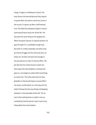 things. It begins in childhood in school. The
easy lessons are learned because they require
no great effort, but when a hard one comes in
the course, it is given up after a half-hearted
trial. The habit thus allowed to begin in school
work easily finds its way into all the life. The
boy does the same thing on the playground.
When the game requires no special exertion, he
goes through it in a creditable enough way.
But when it is hotly contested, and when only
by intense struggle can the victory be won, he
drops out. He does not have the courage or
the persistence to make an intense effort. The
girl who lets her school lessons master her,
who leaves the hard problems unsolved and
goes on, soon begins to allow other hard things
to master her. The home tasks that are disa-
greeable or that would require unusual effort
she leaves unattempted. It is not long until the
habit of doing only the easy things and skipping
whatever is hard pervades all the life. The re-
sult is that nothing brave or noble is ever ac-
complished, that the person never rises to any-
thing above the commonplace.
163
 
