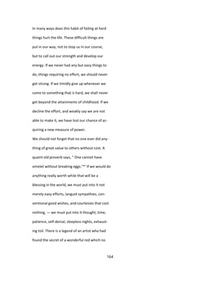 In many ways does this habit of failing at hard
things hurt the life. These difficult things are
put in our way, not to stop us in our course,
but to call out our strength and develop our
energy. If we never had any but easy things to
do, things requiring no effort, we should never
get strong. If we timidly give up whenever we
come to something that is hard, we shall never
get beyond the attainments of childhood. If we
decline the effort, and weakly say we are not
able to make it, we have lost our chance of ac-
quiring a new measure of power.
We should not forget that no one ever did any-
thing of great value to others without cost. A
quaint old proverb says, " One cannot have
omelet without breaking eggs."*' If we would do
anything really worth while that will be a
blessing in the world, we must put into it not
merely easy efforts, languid sympathies, con-
ventional good wishes, and courtesies that cost
nothing, — we must put into it thought, time,
patience, self-denial, sleepless nights, exhaust-
ing toil. There is a legend of an artist who had
found the secret of a wonderful red which no
164
 