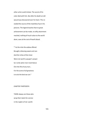 other artist could imitate. The secret of his
color died with him. But after his death an old
wound was discovered over his heart. This re-
vealed the source of the matchless hue in his
pictures. The legend teaches that no great
achievement can be made, no lofty attainment
reached, nothing of much value to the world
done, save at the cost of hearfs blood.
*' As the mite the widow offered
Brought a blessing sweet and rare
And the riches of the miser
Were not worth a pauper's prayer-
So I smile when men mark failure
O'er the life of any man ;
For the acme of all greatness
Is to do the best we can."
CHAPTER THIRTEENTH
THERE always are those who
wrap their talent for service
in the napkin of not- worth-
165
 