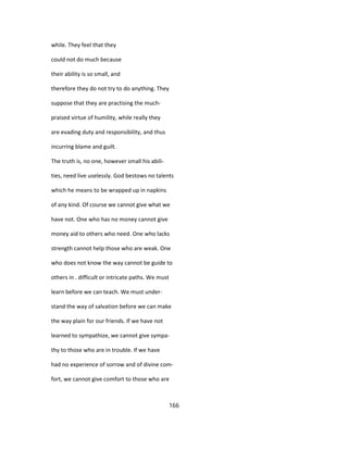 while. They feel that they
could not do much because
their ability is so small, and
therefore they do not try to do anything. They
suppose that they are practising the much-
praised virtue of humility, while really they
are evading duty and responsibility, and thus
incurring blame and guilt.
The truth is, no one, however small his abili-
ties, need live uselessly. God bestows no talents
which he means to be wrapped up in napkins
of any kind. Of course we cannot give what we
have not. One who has no money cannot give
money aid to others who need. One who lacks
strength cannot help those who are weak. One
who does not know the way cannot be guide to
others in . difficult or intricate paths. We must
learn before we can teach. We must under-
stand the way of salvation before we can make
the way plain for our friends. If we have not
learned to sympathize, we cannot give sympa-
thy to those who are in trouble. If we have
had no experience of sorrow and of divine com-
fort, we cannot give comfort to those who are
166
 