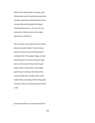 when we are ready to give it out again, com-
forting others with the comfort wherewith we
ourselves have been comforted of God. Of all
the great gifts and blessings that God gra-
ciously bestows upon us, not one is for our-
selves alone. What we have we must give,
otherwise we shall lose it.
We are always in the midst of human needs to
which we should minister. It may not seem
that those about us need anything that we
could give them. They appear happy, and per-
haps they have more than we have to make
them so. But we do not know what hunger
thepe may be in their hearts, what hidden
griefs they are caiTying in the midst of the
sunshine which pours all about them, what
burdens they are bearing of which they speak
no word. At least, we should be open-hearted
I 156]
and open-handed in our love toward all men,
169
 