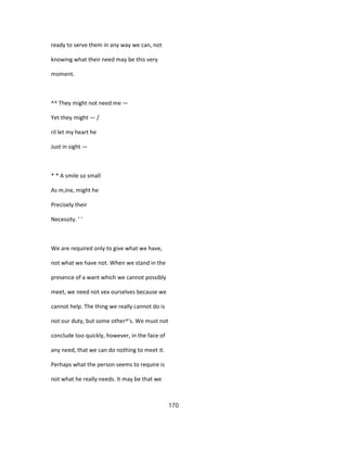 ready to serve them in any way we can, not
knowing what their need may be this very
moment.
^^ They might not need me —
Yet they might — /
ril let my heart he
Just in sight —
* * A smile so small
As m,ine, might he
Precisely their
Necessity. ' '
We are required only to give what we have,
not what we have not. When we stand in the
presence of a want which we cannot possibly
meet, we need not vex ourselves because we
cannot help. The thing we really cannot do is
not our duty, but some other^'s. We must not
conclude too quickly, however, in the face of
any need, that we can do nothing to meet it.
Perhaps what the person seems to require is
not what he really needs. It may be that we
170
 
