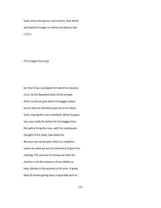 have, even among our scant stores, that which
will feed his hunger or relieve his distress bet-
I 157 J
Cl^e {Upper Currcntjs
ter than if we could give him what he requests
of us. At the Beautiful Gate of the temple
Peter could not give what the beggar asked,
but he did not therefore pass on to his devo-
tions, leaving the man unhelped. What he gave,
too, was really far better for the beggar than
the paltry thing the man, with his inadequate
thought of his need, had asked for.
Because we cannot give what our neighbor
seems to need we are not therefore to give him
nothing. The amount of money we have for
charity is not the measure of our ability to
help. Money is the poorest of all alms. A great
deal of money-giving does irreparable hurt to
171
 