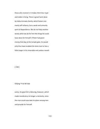 those who receive it. It makes them less royal
and noble in living. There is great harm done
by indiscriminate charity, which fosters not
manly self-reliance, but a weak and unmanly
spirit of dependence. We do not help another
wisely when we do for him the things he could
have done for himself. If Peter had given
money that day at the temple gate, he would
only thus have enabled the lame man to live a
little longer in his miserable and useless mendi-
[ 158 ]
tiSiljing ^l^at Wt fate
cancy. He gave him a blessing, however, which
made mendicancy no longer a necessity, since
the man could now take his place among men
and provide for himself.
172
 