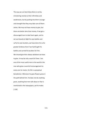 The way we can best help others is not by
ministering merely to their infirmities and
weaknesses, but by putting into them courage
and strength that they may take care of them-
selves. We may not have money to give, but
there are better alms than money. If we get a
discouraged man to take heart again, and to
set out bravely to fight his own battles and
caiTy his own burdens, we have done him a far
greater kindness than if we had fought his
battles and carried his burdens for him.
We should give then always whatever we have
to give. It may be only a word of cheer ; but
one of the most useful men in the world is the
man who gives a word of encouragement to
every one he meets. His life is a perpetual
benediction. Wherever he goes flowers grow in
the path behind him. He does not do anything
great, anything that men talk about or that is
mentioned in the newspapers, yet he makes
[ 159]
173
 