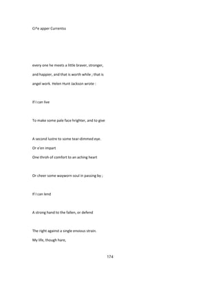 Ci^e apper Currentss
every one he meets a little braver, stronger,
and happier, and that is worth while ; that is
angel work. Helen Hunt Jackson wrote :
If I can live
To make some pale face hrighter, and to give
A second lustre to some tear-dimmed eye.
Or e'en impart
One throh of comfort to an aching heart
Or cheer some wayworn soul in passing by ;
If I can lend
A strong hand to the fallen, or defend
The right against a single envious strain.
My life, though hare,
174
 