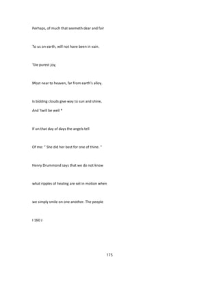 Perhaps, of much that seemeth dear and fair
To us on earth, will not have been in vain.
TJie purest joy,
Most near to heaven, far from earth's alloy.
Is bidding clouds give way to sun and shine,
And 'twill be well *
If on that day of days the angels tell
Of me: " She did her best for one of thine. "
Henry Drummond says that we do not know
what ripples of healing are set in motion when
we simply smile on one another. The people
I 160 J
175
 
