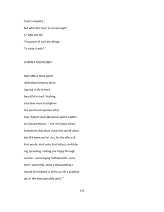 Scant sympathy ;
But when the heart is overwrought^
(7, who can tell
The power of such tiny things
To make it well ! "
CHAPTER FOURTEENTH
NOTHING is more worth
while than kindness. Noth-
ing else in life is more
beautiful in itself. Nothing
else does more to brighten
the world and sweeten other
lives. Robert Louis Stevenson said in a letter
to Edmund Mosse : " It is the histoiy of our
kindnesses that alone makes the world tolera-
ble. If it were not for that, for the effect of
kind words, kind looks, kind letters, multiply-
ing, spreading, making one happy through
another, and bringing forth benefits, some
thirty, some fifty, some a thousandfold, I
should be tempted to think our life a practical
jest in the worst possible spirit.""
177
 