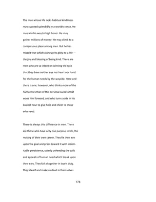 The man whose life lacks habitual kindliness
may succeed splendidly in a worldly sense. He
may win his way to high honor. He may
gather millions of money. He may climb to a
conspicuous place among men. But he has
missed that which alone gives glory to a life —
the joy and blessing of being kind. There are
men who are so intent on winning the race
that they have neither eye nor heart nor hand
for the human needs by the wayside. Here and
there is one, however, who thinks more of the
humanities than of the personal success that
woos him forward, and who turns aside in his
busiest hour to give help and cheer to those
who need.
There is always this difference in men. There
are those who have only one purpose in life, the
making of their own career. They fix their eye
upon the goal and press toward it with indom-
itable persistence, utterly unheeding the calls
and appeals of human need which break upon
their ears. They fail altogether in love's duty.
They dwarf and make as dead in themselves
178
 