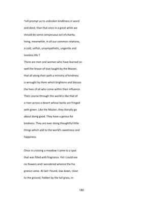 ^vill prompt us to unbroken kindliness in word
and deed, than that once in a great while we
should do some conspicuous act of charity,
living, meanwhile, in all our common relations,
a cold, selfish, unsympathetic, ungentle and
loveless life ?
There are men and women who have learned so
well the lesson of love taught by the Master,
that all along their path a ministry of kindness
is wrought by them which brightens and blesses
the lives of all who come within their influence.
Their course through this world is like that of
a river across a desert whose banks are fringed
with green. Like the Master, they literally go
about doing good. They have a genius for
kindness. They are ever doing thoughtful little
things which add to the world's sweetness and
happiness.
Once in crossing a meadow I came to a spot
that was filled with fragrance. Yet I could see
no flowers and I wondered whence the fra-
grance came. At last I found, low down, close
to the ground, hidden by the tall grass, in-
180
 