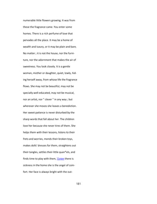 numerable little flowers growing. It was from
these the fragrance came. You enter some
homes. There is a rich perfume of love that
pervades all the place. It may be a home of
wealth and luxury, or it may be plain and bare.
No matter ; it is not the house, nor the furni-
ture, nor the adornment that makes the air of
sweetness. You look closely. It is a gentle
woman, mother or daughter, quiet, lowly, hid-
ing herself away, from whose life the fragrance
flows. She may not be beautiful, may not be
specially well-educated, may not be musical,
nor an artist, nor " clever " in any way ; but
wherever she moves she leaves a benediction.
Her sweet patience is never disturbed by the
sharp words that fall about her. The children
love her because she never tires of them. She
helps them with their lessons, listens to their
frets and worries, mends their broken toys,
makes dolls' dresses for them, straightens out
their tangles, settles their little quan*els, and
finds time to play with them, nien there is
sickness in the home she is the angel of com-
fort. Her face is always bright with the out-
181
 