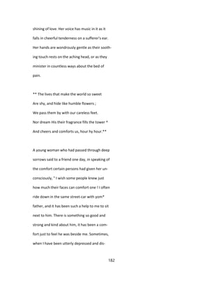 shining of love. Her voice has music in it as it
falls in cheerful tenderness on a sufferer's ear.
Her hands are wondrously gentle as their sooth-
ing touch rests on the aching head, or as they
minister in countless ways about the bed of
pain.
** The lives that make the world so sweet
Are shy, and hide like humble flowers ;
We pass them by with our careless feet.
Nor dream His their fragrance fills the tower ^
And cheers and comforts us, hour hy hour.**
A young woman who had passed through deep
sorrows said to a friend one day, in speaking of
the comfort certain persons had given her un-
consciously, " I wish some people knew just
how much their faces can comfort one ! I often
ride down in the same street-car with yom*
father, and it has been such a help to me to sit
next to him. There is something so good and
strong and kind about him, it has been a com-
fort just to feel he was beside me. Sometimes,
when I have been utterly depressed and dis-
182
 