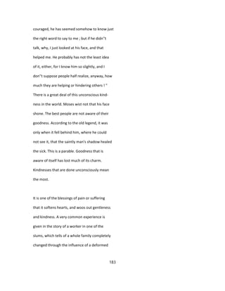 couraged, he has seemed somehow to know just
the right word to say to me ; but if he didn''t
talk, why, I just looked at his face, and that
helped me. He probably has not the least idea
of it, either, for I know him so slightly, and I
don''t suppose people half realize, anyway, how
much they are helping or hindering others ! "
There is a great deal of this unconscious kind-
ness in the world. Moses wist not that his face
shone. The best people are not aware of their
goodness. According to the old legend, it was
only when it fell behind him, where he could
not see it, that the saintly man's shadow healed
the sick. This is a parable. Goodness that is
aware of itself has lost much of its charm.
Kindnesses that are done unconsciously mean
the most.
It is one of the blessings of pain or suffering
that it softens hearts, and woos out gentleness
and kindness. A very common experience is
given in the story of a worker in one of the
slums, which tells of a whole family completely
changed through the influence of a deformed
183
 