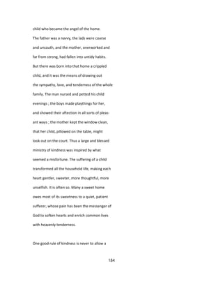 child who became the angel of the home.
The father was a navvy, the lads were coarse
and uncouth, and the mother, overworked and
far from strong, had fallen into untidy habits.
But there was born into that home a crippled
child, and it was the means of drawing out
the sympathy, love, and tenderness of the whole
family. The man nursed and petted his child
evenings ; the boys made playthings for her,
and showed their aftection in all sorts of pleas-
ant ways ; the mother kept the window clean,
that her child, pillowed on the table, might
look out on the court. Thus a large and blessed
ministry of kindness was inspired by what
seemed a misfortune. The suffering of a child
transformed all the household life, making each
heart gentler, sweeter, more thoughtful, more
unselfish. It is often so. Many a sweet home
owes most of its sweetness to a quiet, patient
sufferer, whose pain has been the messenger of
God to soften hearts and enrich common lives
with heavenly tenderness.
One good rule of kindness is never to allow a
184
 