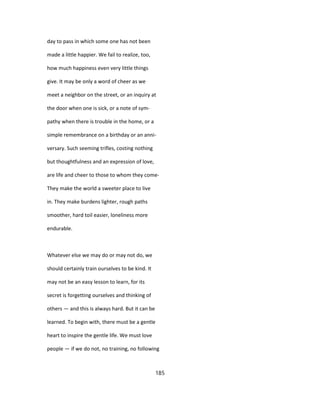 day to pass in which some one has not been
made a little happier. We fail to realize, too,
how much happiness even very little things
give. It may be only a word of cheer as we
meet a neighbor on the street, or an inquiry at
the door when one is sick, or a note of sym-
pathy when there is trouble in the home, or a
simple remembrance on a birthday or an anni-
versary. Such seeming trifles, costing nothing
but thoughtfulness and an expression of love,
are life and cheer to those to whom they come-
They make the world a sweeter place to live
in. They make burdens lighter, rough paths
smoother, hard toil easier, loneliness more
endurable.
Whatever else we may do or may not do, we
should certainly train ourselves to be kind. It
may not be an easy lesson to learn, for its
secret is forgetting ourselves and thinking of
others — and this is always hard. But it can be
learned. To begin with, there must be a gentle
heart to inspire the gentle life. We must love
people — if we do not, no training, no following
185
 