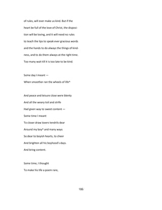 of rules, will ever make us kind. But if the
heart be full of the love of Christ, the disposi-
tion will be loving, and it will need no rules
to teach the lips to speak ever gracious words
and the hands to do always the things of kind-
ness, and to do them always at the right time.
Too many wait till it is too late to be kind.
Some day I meant —
When smoother ran the wheels of life^
And peace and leisure close were blenty
And all the weary toil and strife
Had given way to sweet content —
Some time I meant
To closer draw lovers tendrils dear
Around my boy^ and many ways
So dear to boyish hearts, to cheer
And brighten all his boyhood's days.
And bring content.
Some time, I thought
To make his life a poem rare,
186
 