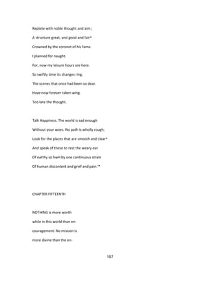 Replete with noble thought and aim ;
A structure great, and good and fair^
Crowned by the coronet of his fame.
I planned for naught.
For, now my leisure hours are here.
So swiftly time its changes ring,
The scenes that once had been so dear.
Have now forever taken wing.
Too late the thought.
Talk Happiness. The world is sad enough
Without your woes. No path is wholly rough;
Look for the places that are smooth and clear^
And speak of these to rest the weary ear
Of earthy so hwH by one continuous strain
Of human discontent and grief and pain.'*
CHAPTER FIFTEENTH
NOTHING is more worth
while in this world than en-
couragement. No mission is
more divine than the en-
187
 