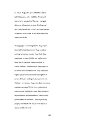 he would do greater good. Then he is not as
faithful a pastor as he might be. The church
seems to be prospering. There are many ad-
ditions to it from time to time. The financial
reports are good. But — there is something not
altogether satisfactory. So it is with everything
in the church life.
These people never imagine that they are dis-
loyal to their spiritual home. They would do
nothing to hurt the church. They think they
are among its most faithful and useful mem-
bers. But all the while they are making it
harder for every other member they speak to
to continue loyal and earnest. They are lessen-
ing the pastor's influence and robbing him of
power. They are putting discouragement into
the heart of everyone they meet. Such members
are real enemies of Christ. If an ecclesiastical
coui't-martial could inflict upon them some sort
of punishment which would cure them of their
gi'ievous fault it would be a blessing to many
people, and the church would have reason to
rejoice and thank God.
191
 